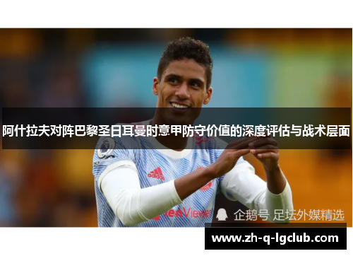 阿什拉夫对阵巴黎圣日耳曼时意甲防守价值的深度评估与战术层面 阿什拉夫对阵巴黎圣日耳曼时意甲防守价值的深度评估与战术层面