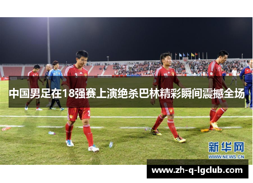 中国男足在18强赛上演绝杀巴林精彩瞬间震撼全场 中国男足在18强赛上演绝杀巴林精彩瞬间震撼全场