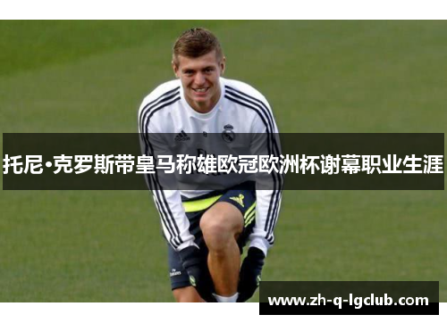 托尼·克罗斯带皇马称雄欧冠欧洲杯谢幕职业生涯